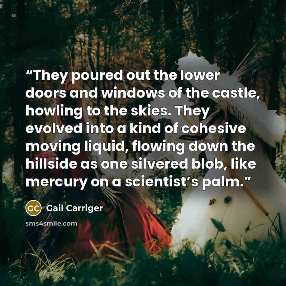 “They poured out the lower doors and windows of the castle, howling to the skies. They evolved into a kind of cohesive moving liquid, flowing down the hillside as one silvered blob, like mercury on a scientist’s palm.” quote by Gail Carriger