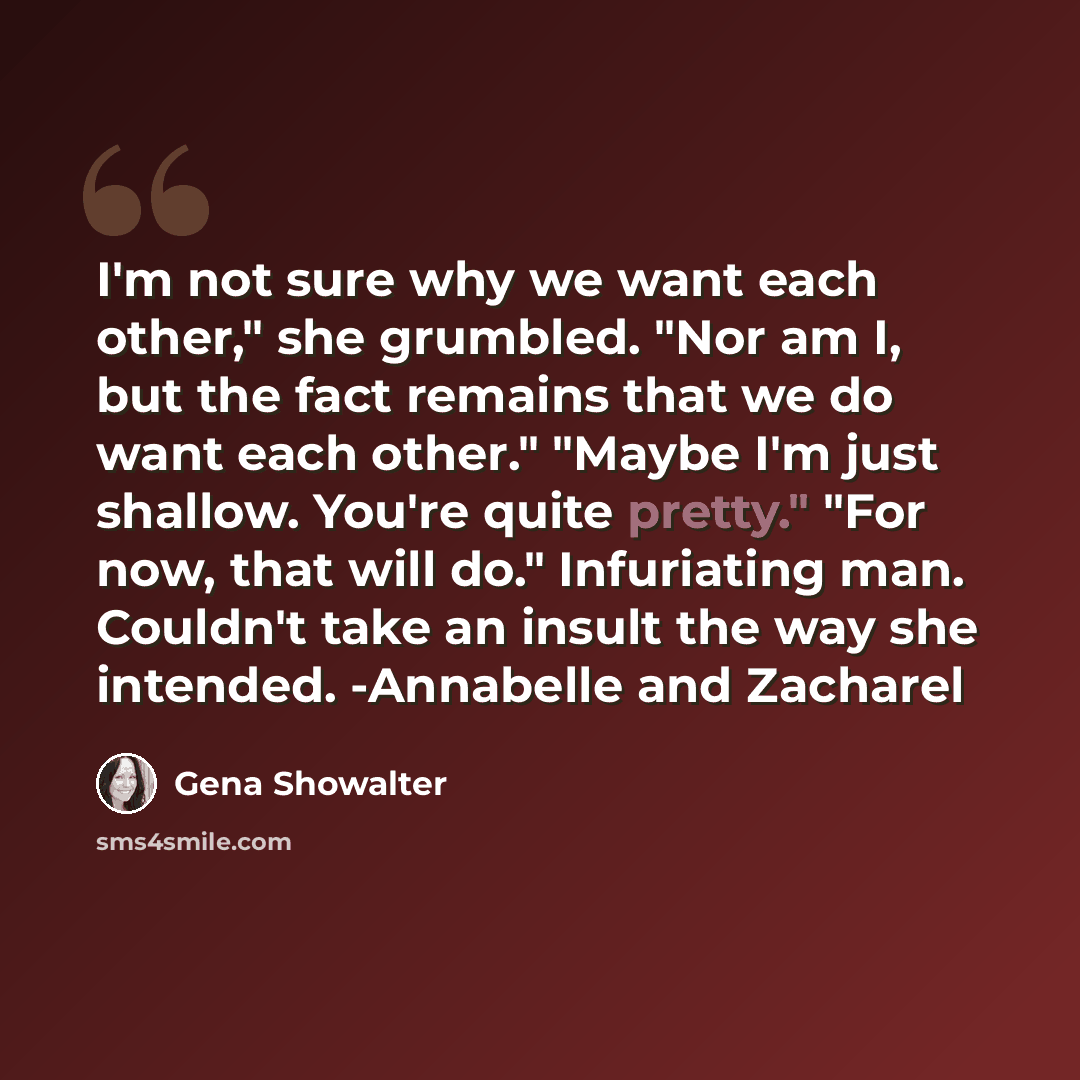 “I'm not sure why we want each other," she grumbled. "Nor am I, but the fact remains that we do want each other." "Maybe I'm just shallow. You're quite pretty." "For now, that will do." Infuriating man. Couldn't take an insult the way she intended. -Annabelle and Zacharel” quote by Gena Showalter