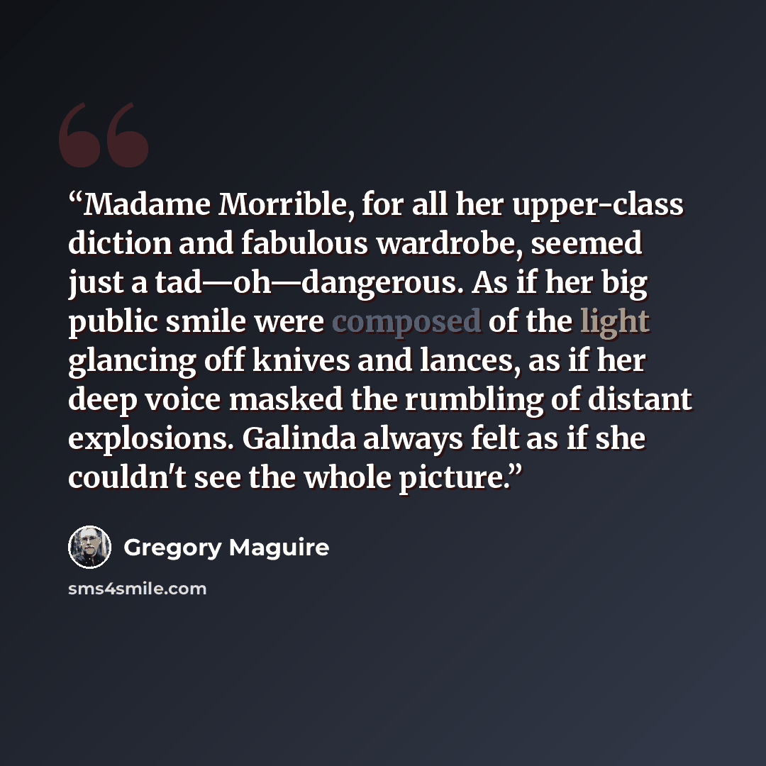 “Madame Morrible, for all her upper-class diction and fabulous wardrobe, seemed just a tad—oh—dangerous. As if her big public smile were composed of the light glancing off knives and lances, as if her deep voice masked the rumbling of distant explosions. Galinda always felt as if she couldn't see…” quote by Gregory Maguire