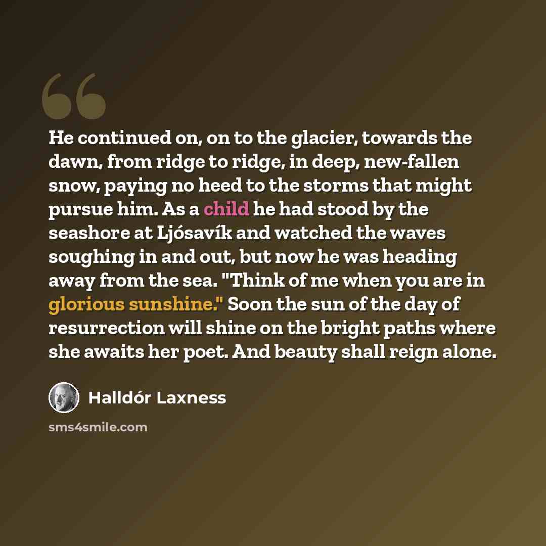 “He continued on, on to the glacier, towards the dawn, from ridge to ridge, in deep, new-fallen snow, paying no heed to the storms that might pursue him. As a child he had stood by the seashore at Ljósavík and watched the waves soughing in and out, but now he was heading away from the sea. "Think…” quote by Halldór Laxness