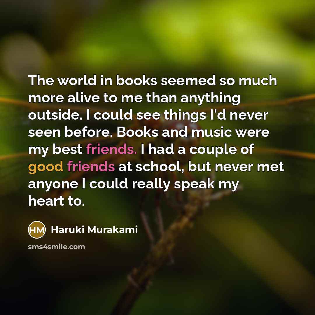 “The world in books seemed so much more alive to me than anything outside. I could see things I'd never seen before. Books and music were my best friends. I had a couple of good friends at school, but never met anyone I could really speak my heart to.” quote by Haruki Murakami
