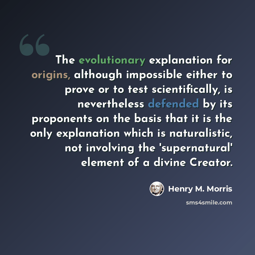 “The evolutionary explanation for origins, although impossible either to prove or to test scientifically, is nevertheless defended by its proponents on the basis that it is the only explanation which is naturalistic, not involving the 'supernatural' element of a divine Creator.” quote by Henry M. Morris