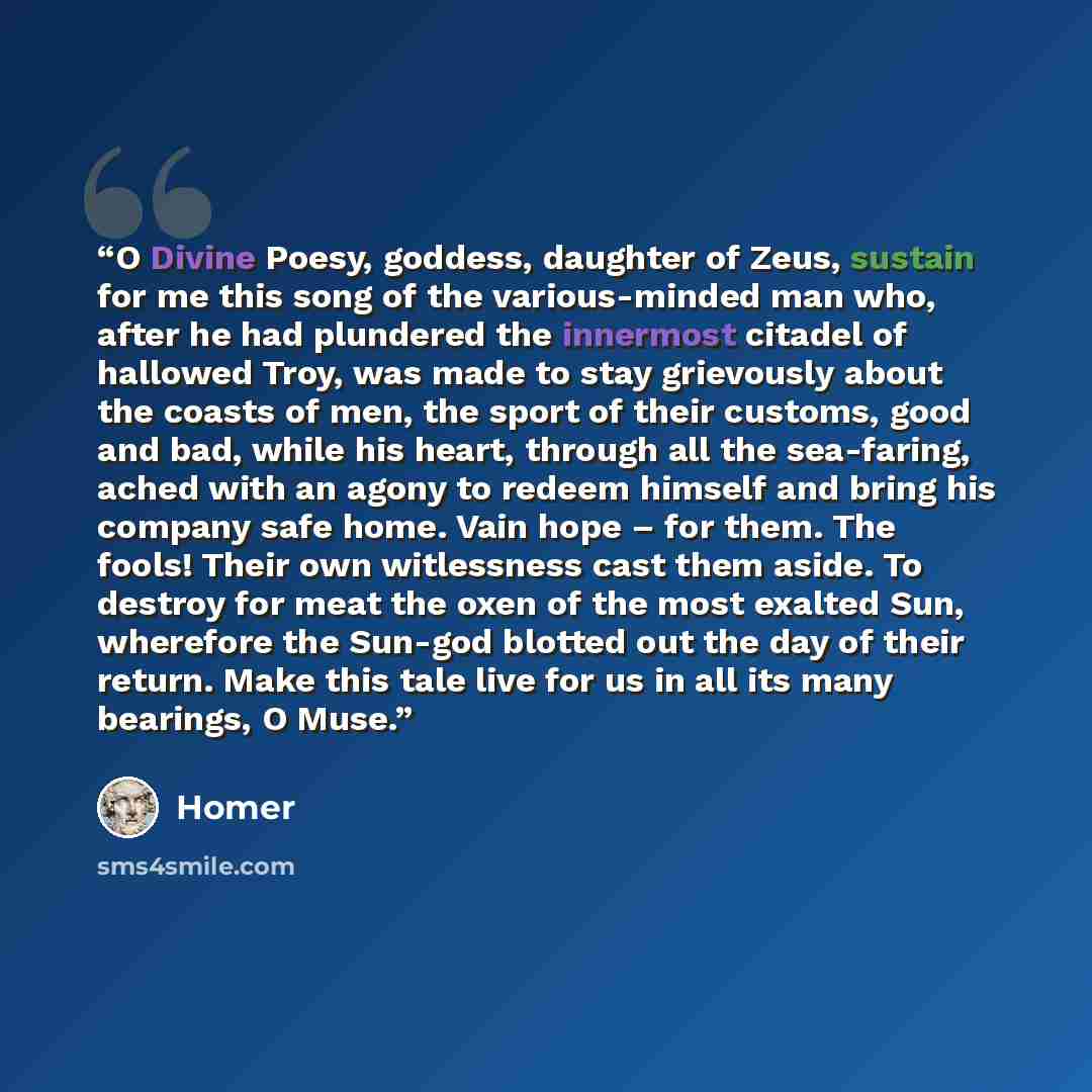“O Divine Poesy, goddess, daughter of Zeus, sustain for me this song of the various-minded man who, after he had plundered the innermost citadel of hallowed Troy, was made to stay grievously about the coasts of men, the sport of their customs, good and bad, while his heart, through all the…” quote by Homer