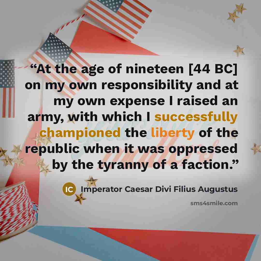 “At the age of nineteen [44 BC] on my own responsibility and at my own expense I raised an army, with which I successfully championed the liberty of the republic when it was oppressed by the tyranny of a faction.” quote by Imperator Caesar Divi Filius Augustus