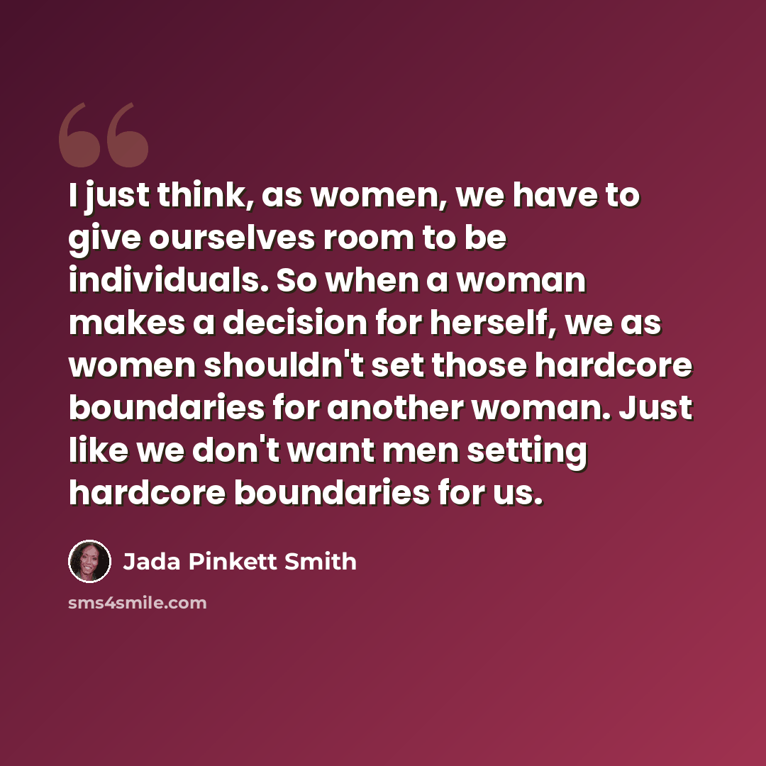 “I just think, as women, we have to give ourselves room to be individuals. So when a woman makes a decision for herself, we as women shouldn't set those hardcore boundaries for another woman. Just like we don't want men setting hardcore boundaries for us.” quote by Jada Pinkett Smith