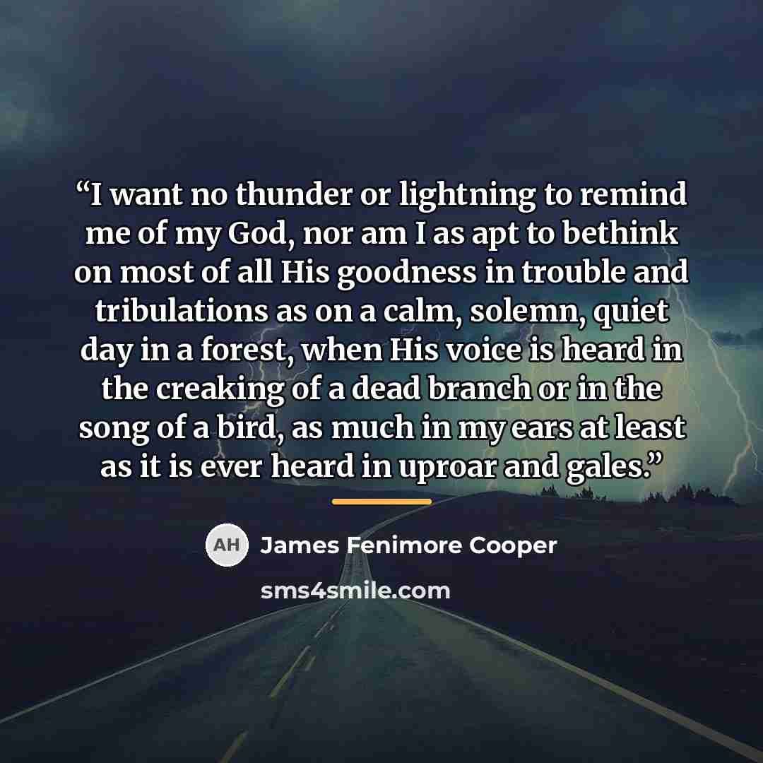 “I want no thunder or lightning to remind me of my God, nor am I as apt to bethink on most of all His goodness in trouble and tribulations as on a calm, solemn, quiet day in a forest, when His voice is heard in the creaking of a dead branch or in the song of a bird, as much in my ears at least as…” quote by James Fenimore Cooper
