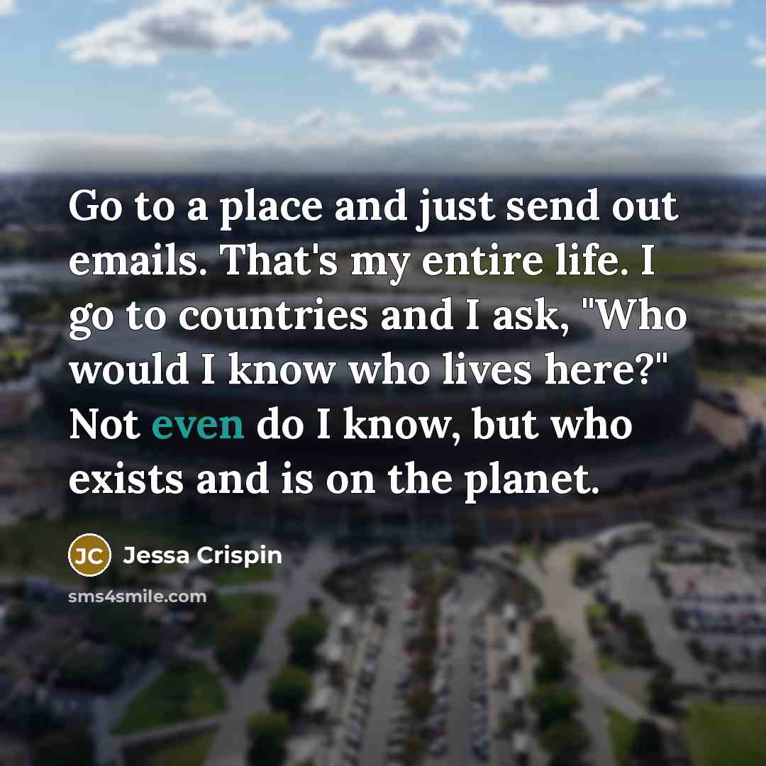 “Go to a place and just send out emails. That's my entire life. I go to countries and I ask, "Who would I know who lives here?" Not even do I know, but who exists and is on the planet.” quote by Jessa Crispin
