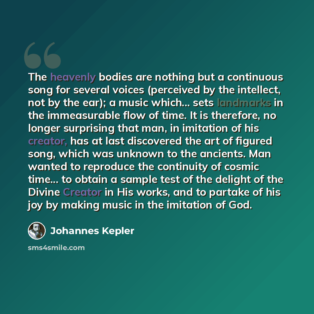 “The heavenly bodies are nothing but a continuous song for several voices (perceived by the intellect, not by the ear); a music which... sets landmarks in the immeasurable flow of time. It is therefore, no longer surprising that man, in imitation of his creator, has at last discovered the art of…” quote by Johannes Kepler