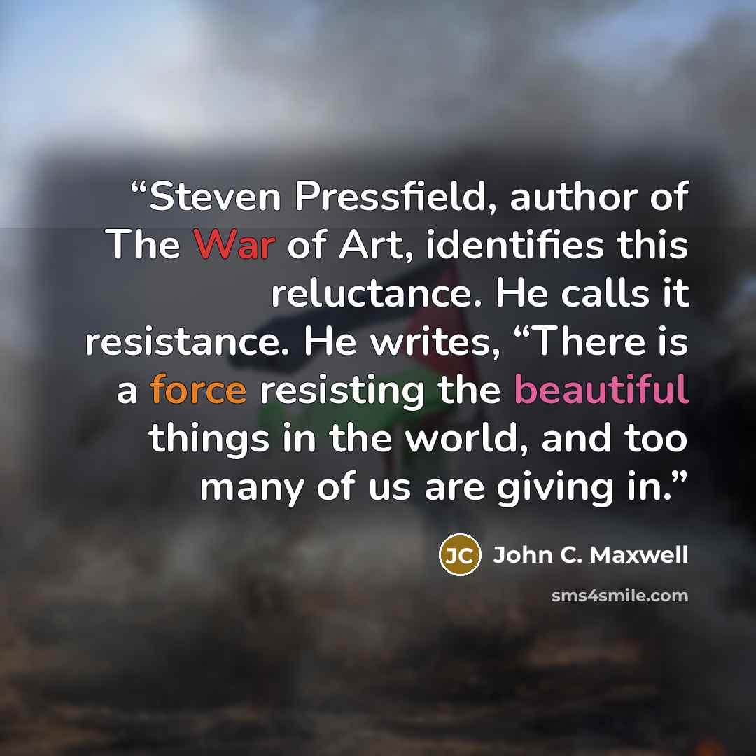 “Steven Pressfield, author of The War of Art, identifies this reluctance. He calls it resistance. He writes, “There is a force resisting the beautiful things in the world, and too many of us are giving in.” quote by John C. Maxwell