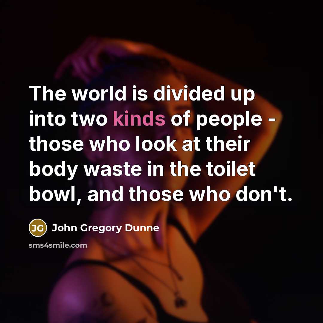 “The world is divided up into two kinds of people - those who look at their body waste in the toilet bowl, and those who don't.” quote by John Gregory Dunne