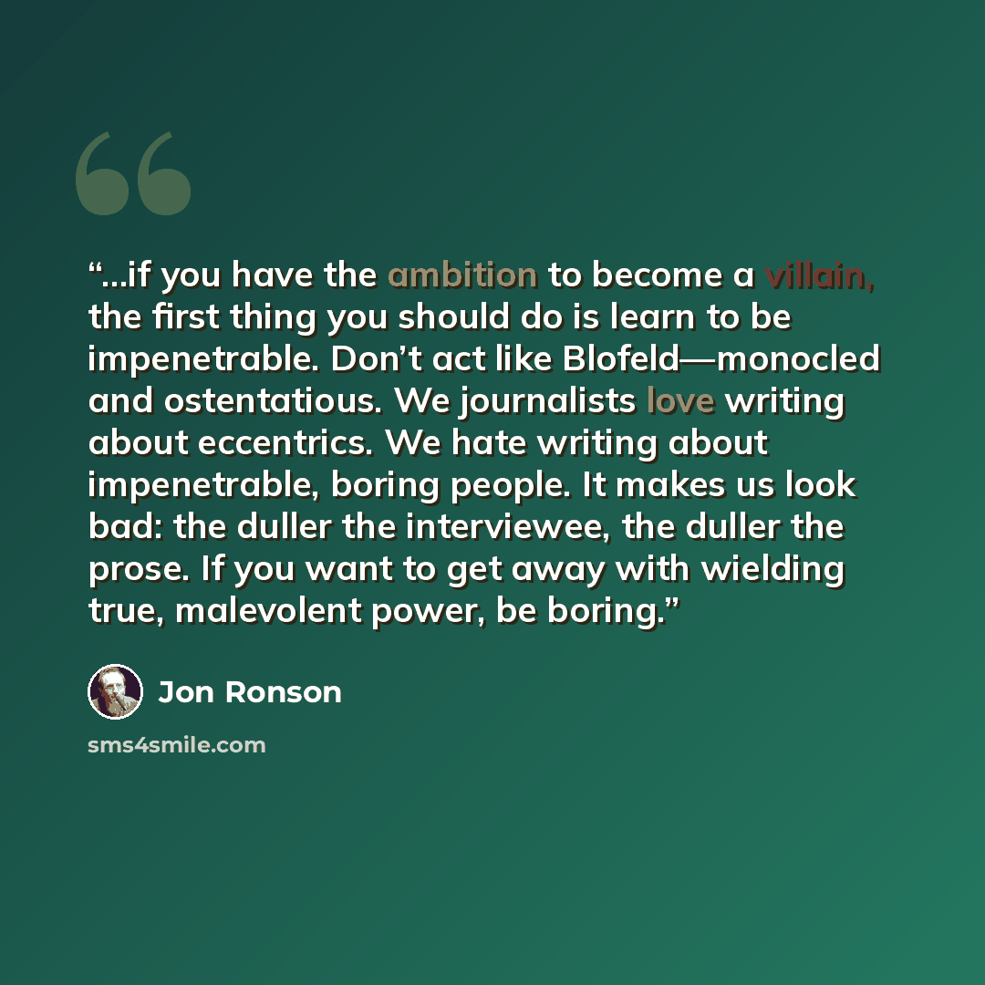 “...if you have the ambition to become a villain, the first thing you should do is learn to be impenetrable. Don’t act like Blofeld—monocled and ostentatious. We journalists love writing about eccentrics. We hate writing about impenetrable, boring people. It makes us look bad: the duller the…” quote by Jon Ronson
