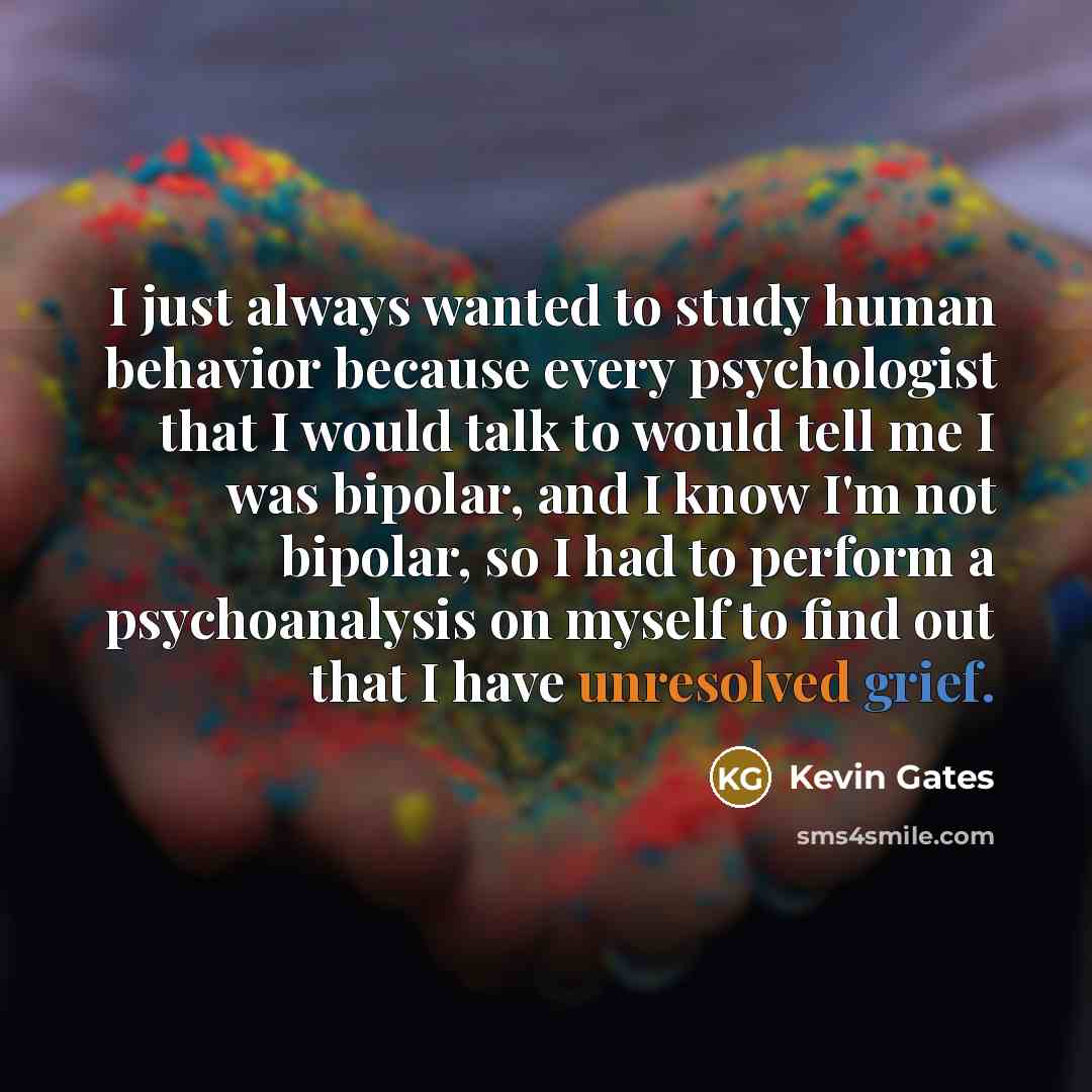 “I just always wanted to study human behavior because every psychologist that I would talk to would tell me I was bipolar, and I know I'm not bipolar, so I had to perform a psychoanalysis on myself to find out that I have unresolved grief.” quote by Kevin Gates