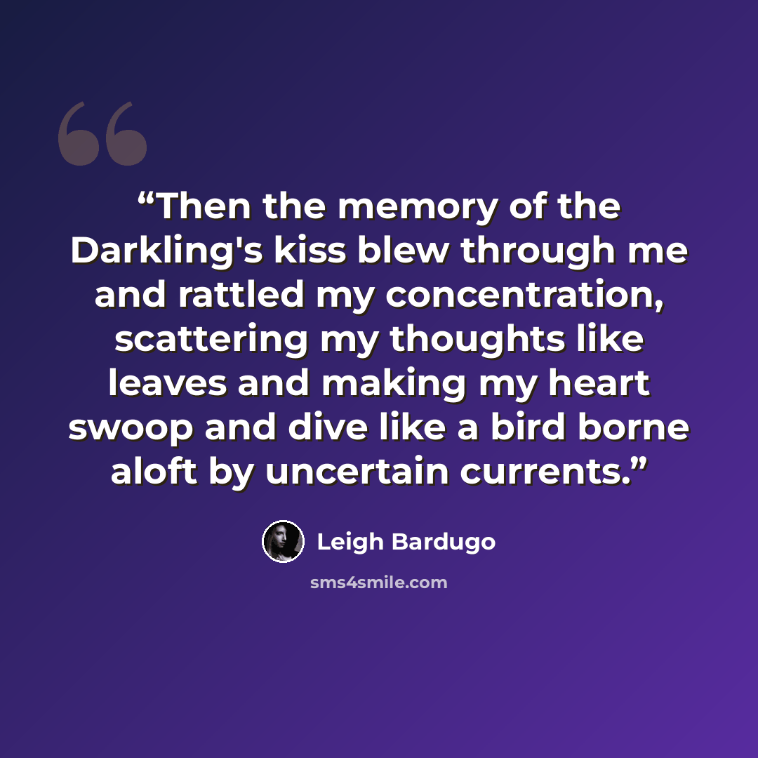 “Then the memory of the Darkling's kiss blew through me and rattled my concentration, scattering my thoughts like leaves and making my heart swoop and dive like a bird borne aloft by uncertain currents.” quote by Leigh Bardugo