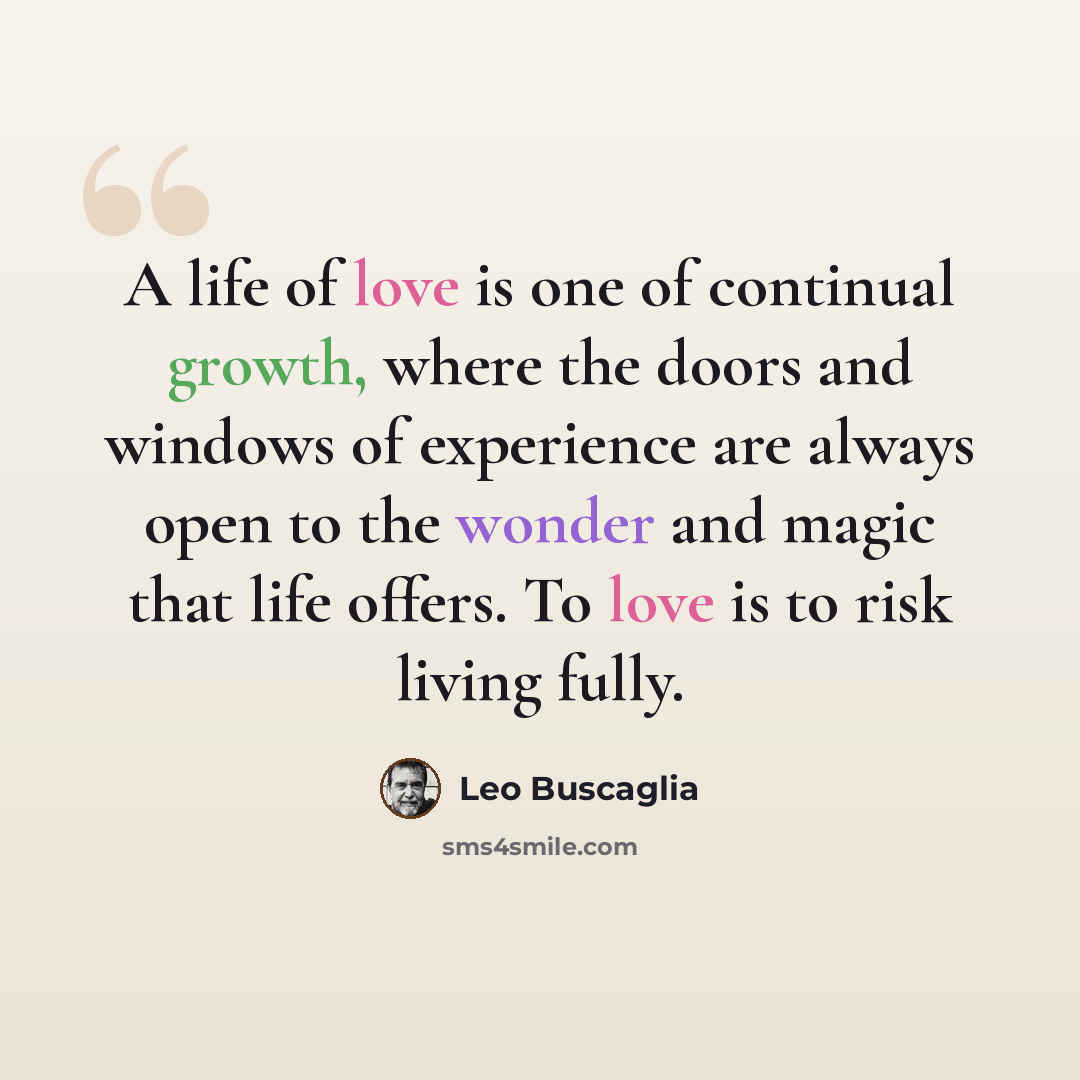 “A life of love is one of continual growth, where the doors and windows of experience are always open to the wonder and magic that life offers. To love is to risk living fully.” quote by Leo Buscaglia