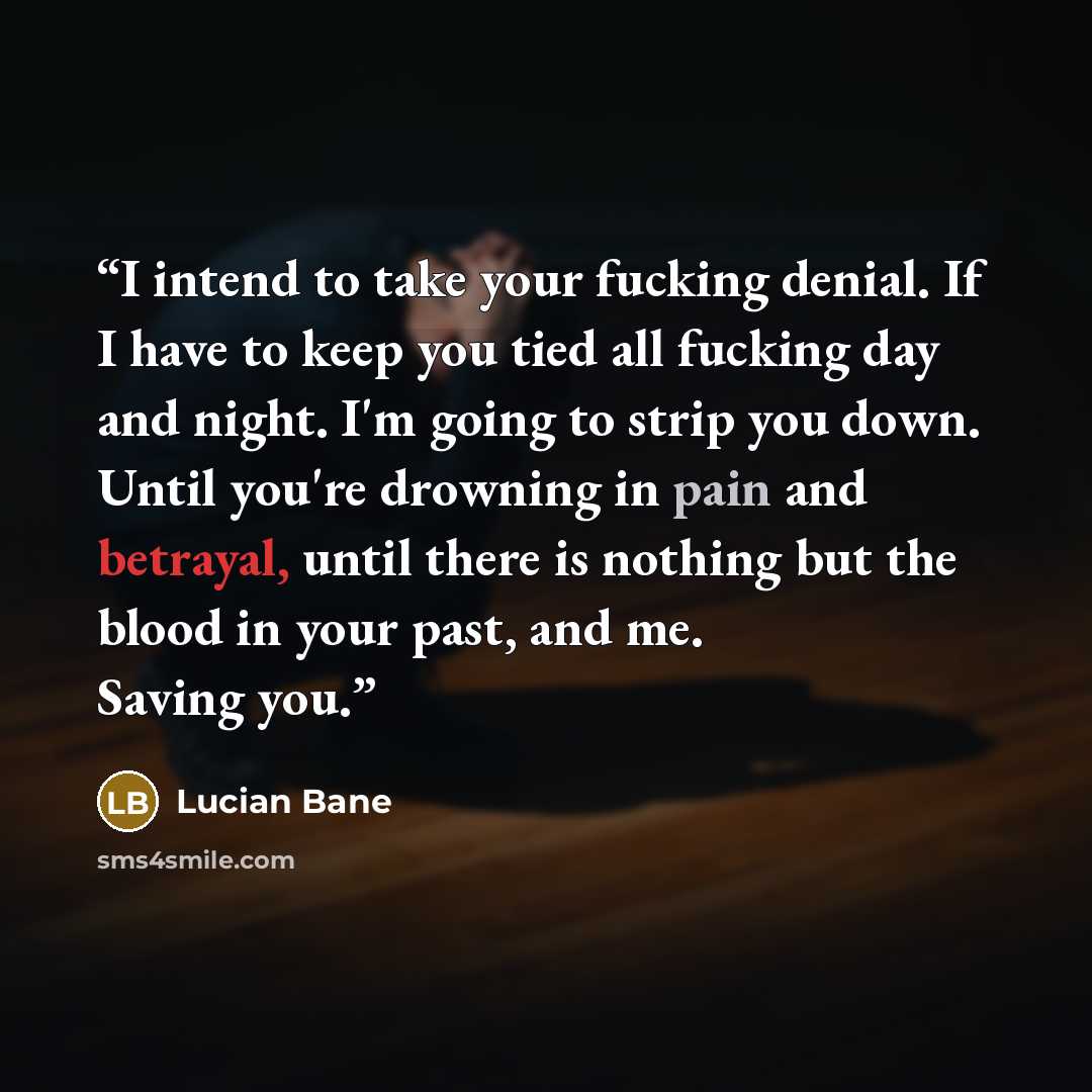 “I intend to take your fucking denial. If I have to keep you tied all fucking day and night. I'm going to strip you down. Until you're drowning in pain and betrayal, until there is nothing but the blood in your past, and me. Saving you.” quote by Lucian Bane