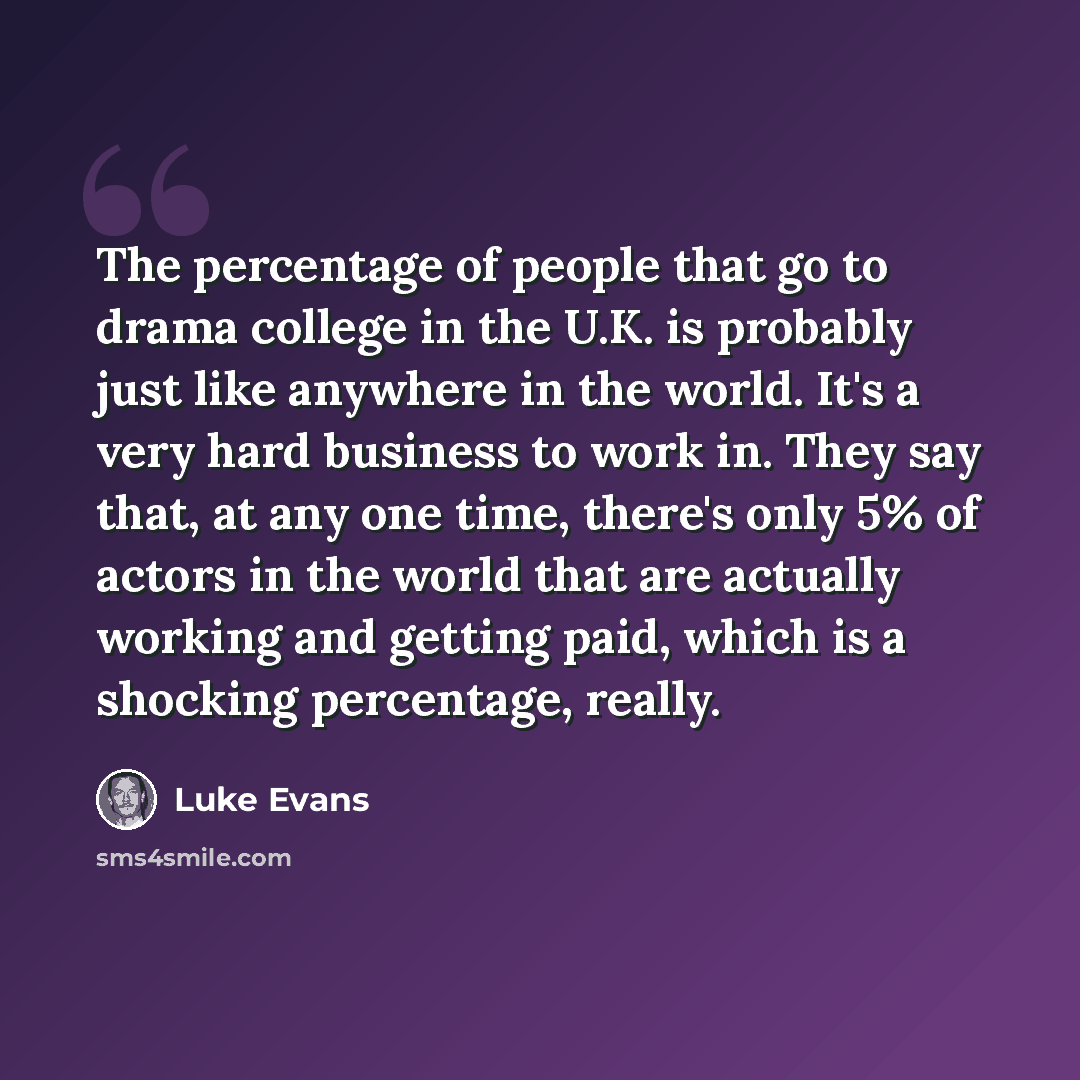 “The percentage of people that go to drama college in the U.K. is probably just like anywhere in the world. It's a very hard business to work in. They say that, at any one time, there's only 5% of actors in the world that are actually working and getting paid, which is a shocking percentage, really.” quote by Luke Evans