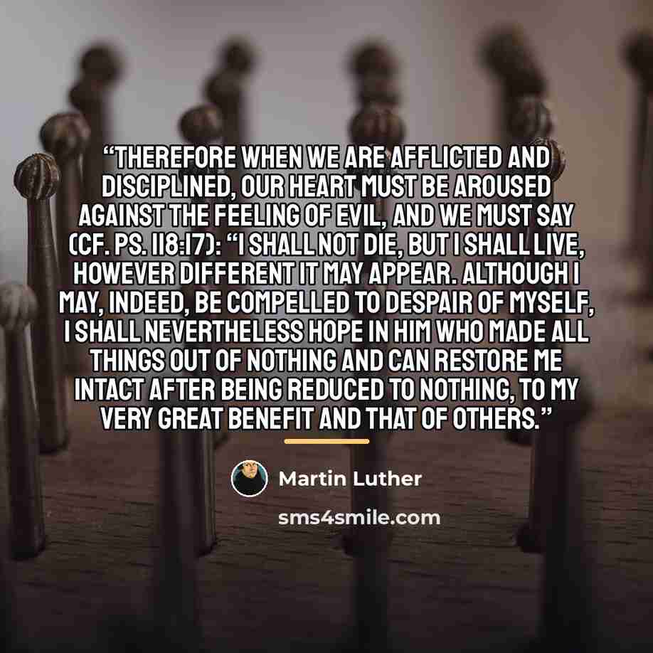 “Therefore when we are afflicted and disciplined, our heart must be aroused against the feeling of evil, and we must say (cf. Ps. 118:17): “I shall not die, but I shall live, however different it may appear. Although I may, indeed, be compelled to despair of myself, I shall nevertheless hope in Him…” quote by Martin Luther
