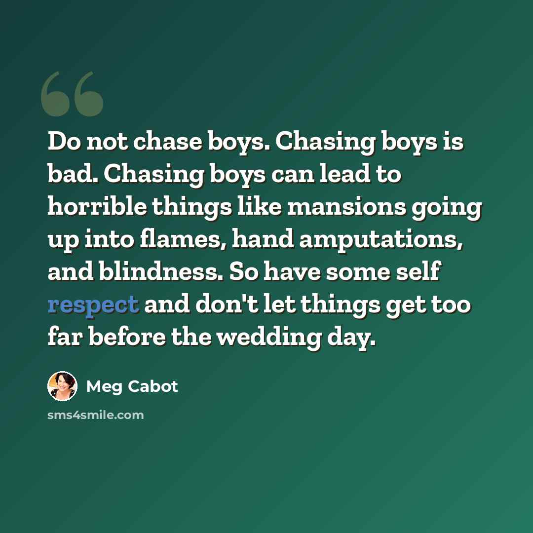 “Do not chase boys. Chasing boys is bad. Chasing boys can lead to horrible things like mansions going up into flames, hand amputations, and blindness. So have some self respect and don't let things get too far before the wedding day.” quote by Meg Cabot