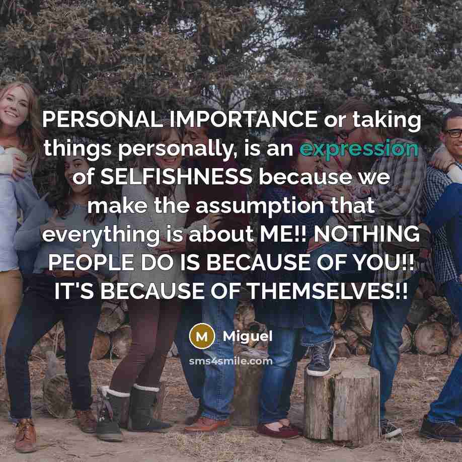 “PERSONAL IMPORTANCE or taking things personally, is an expression of SELFISHNESS because we make the assumption that everything is about ME!! NOTHING PEOPLE DO IS BECAUSE OF YOU!! IT'S BECAUSE OF THEMSELVES!!” quote by Miguel
