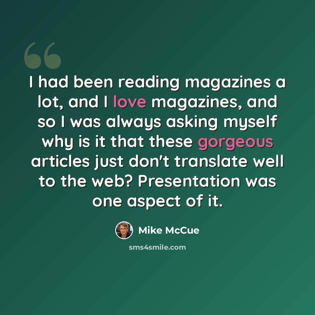 “I had been reading magazines a lot, and I love magazines, and so I was always asking myself why is it that these gorgeous articles just don't translate well to the web? Presentation was one aspect of it.” quote by Mike McCue