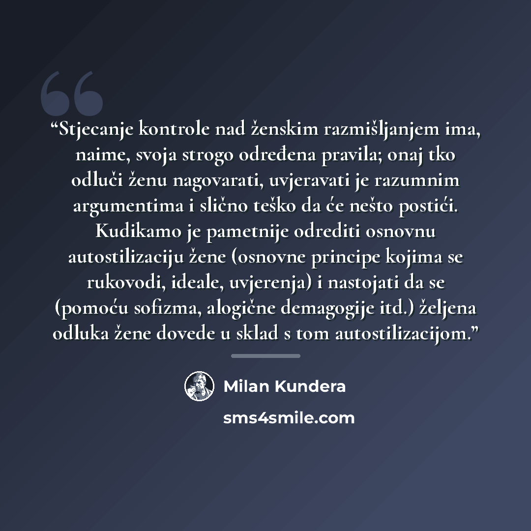“Stjecanje kontrole nad ženskim razmišljanjem ima, naime, svoja strogo određena pravila; onaj tko odluči ženu nagovarati, uvjeravati je razumnim argumentima i slično teško da će nešto postići. Kudikamo je pametnije odrediti osnovnu autostilizaciju žene (osnovne principe kojima se rukovodi, ideale…” quote by Milan Kundera