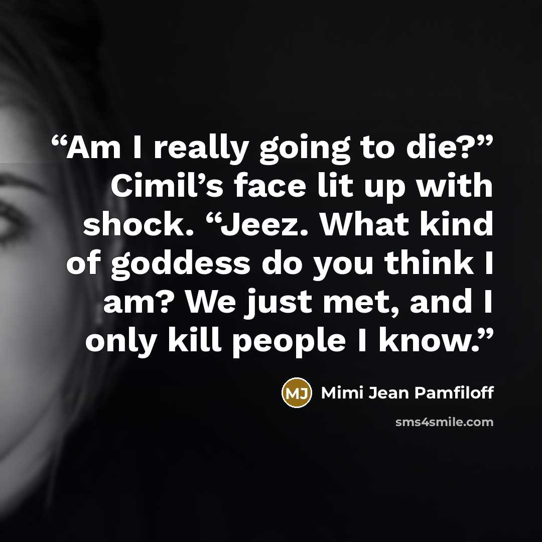 “Am I really going to die?” Cimil’s face lit up with shock. “Jeez. What kind of goddess do you think I am? We just met, and I only kill people I know.” quote by Mimi Jean Pamfiloff