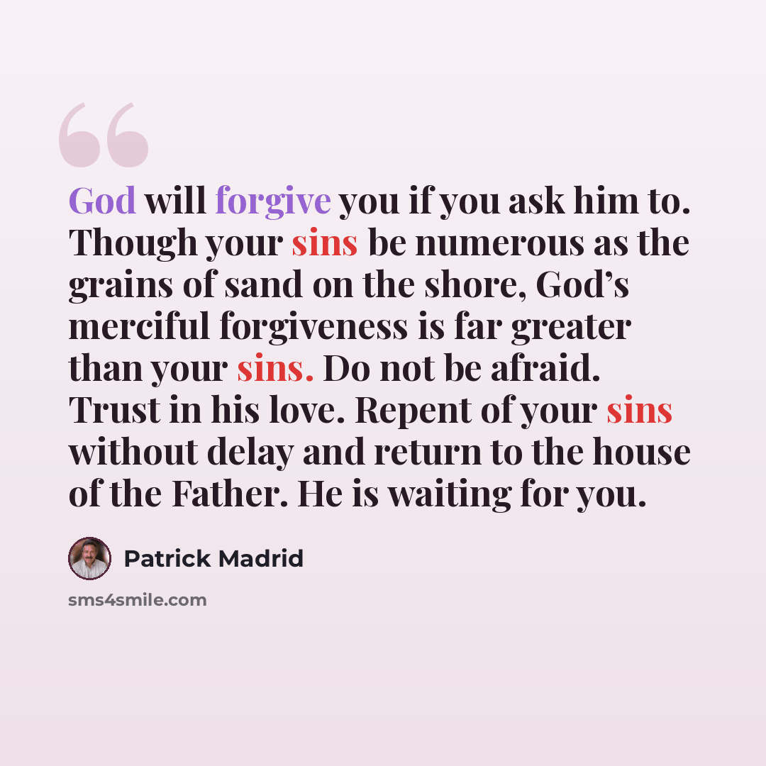 “God will forgive you if you ask him to. Though your sins be numerous as the grains of sand on the shore, God’s merciful forgiveness is far greater than your sins. Do not be afraid. Trust in his love. Repent of your sins without delay and return to the house of the Father. He is waiting for you.” quote by Patrick Madrid