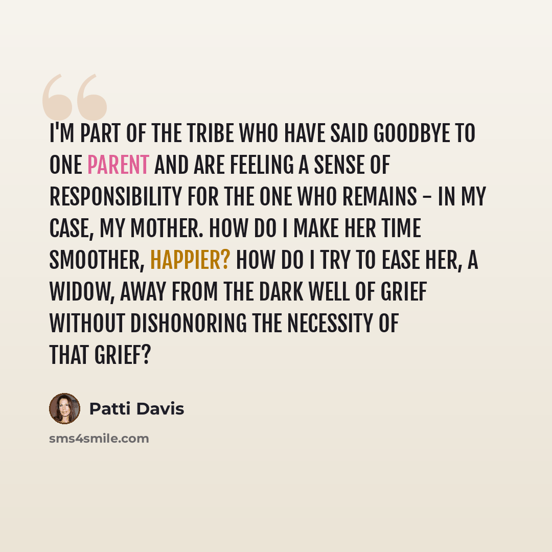 “I'm part of the tribe who have said goodbye to one parent and are feeling a sense of responsibility for the one who remains - in my case, my mother. How do I make her time smoother, happier? How do I try to ease her, a widow, away from the dark well of grief without dishonoring the necessity of…” quote by Patti Davis