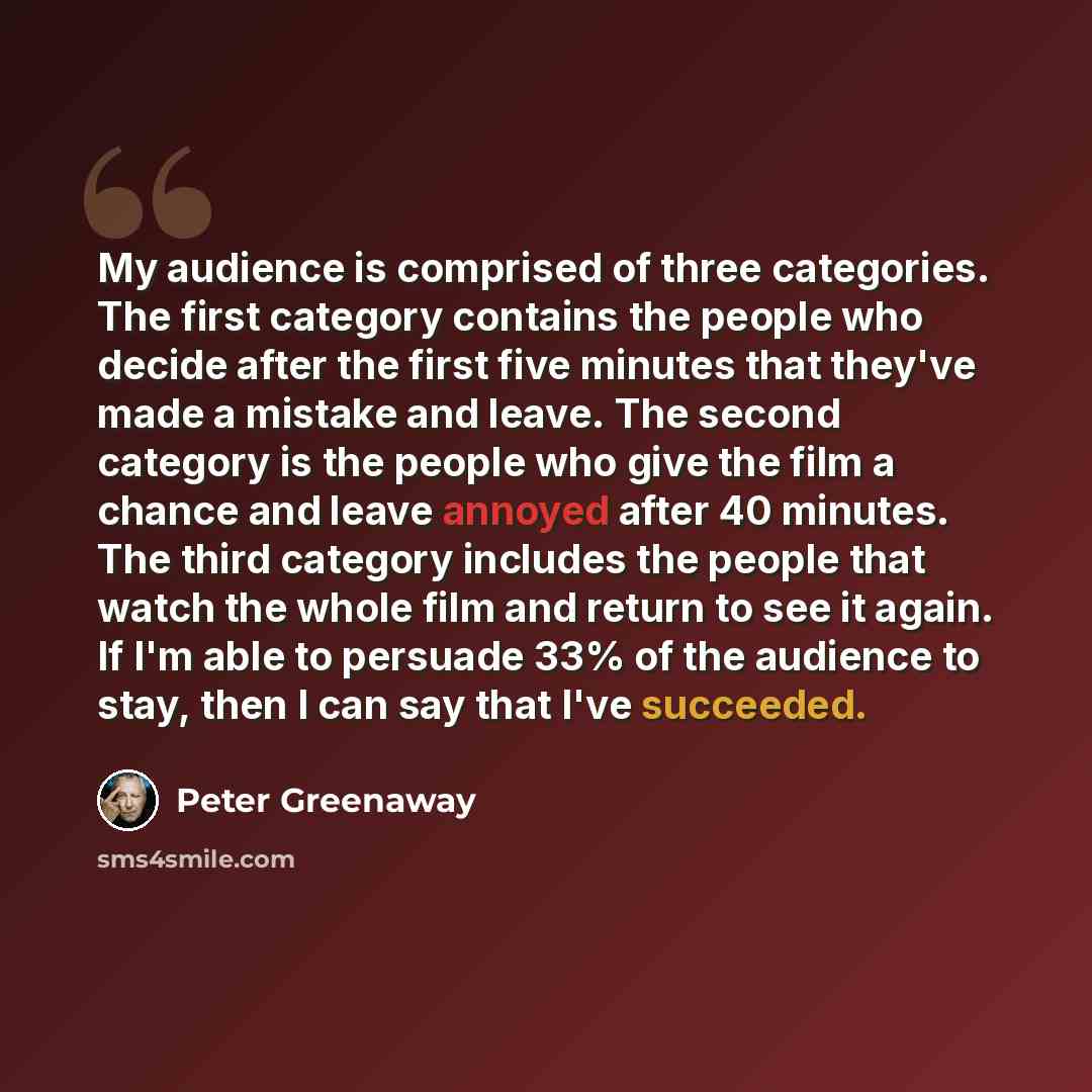 “My audience is comprised of three categories. The first category contains the people who decide after the first five minutes that they've made a mistake and leave. The second category is the people who give the film a chance and leave annoyed after 40 minutes. The third category includes the…” quote by Peter Greenaway