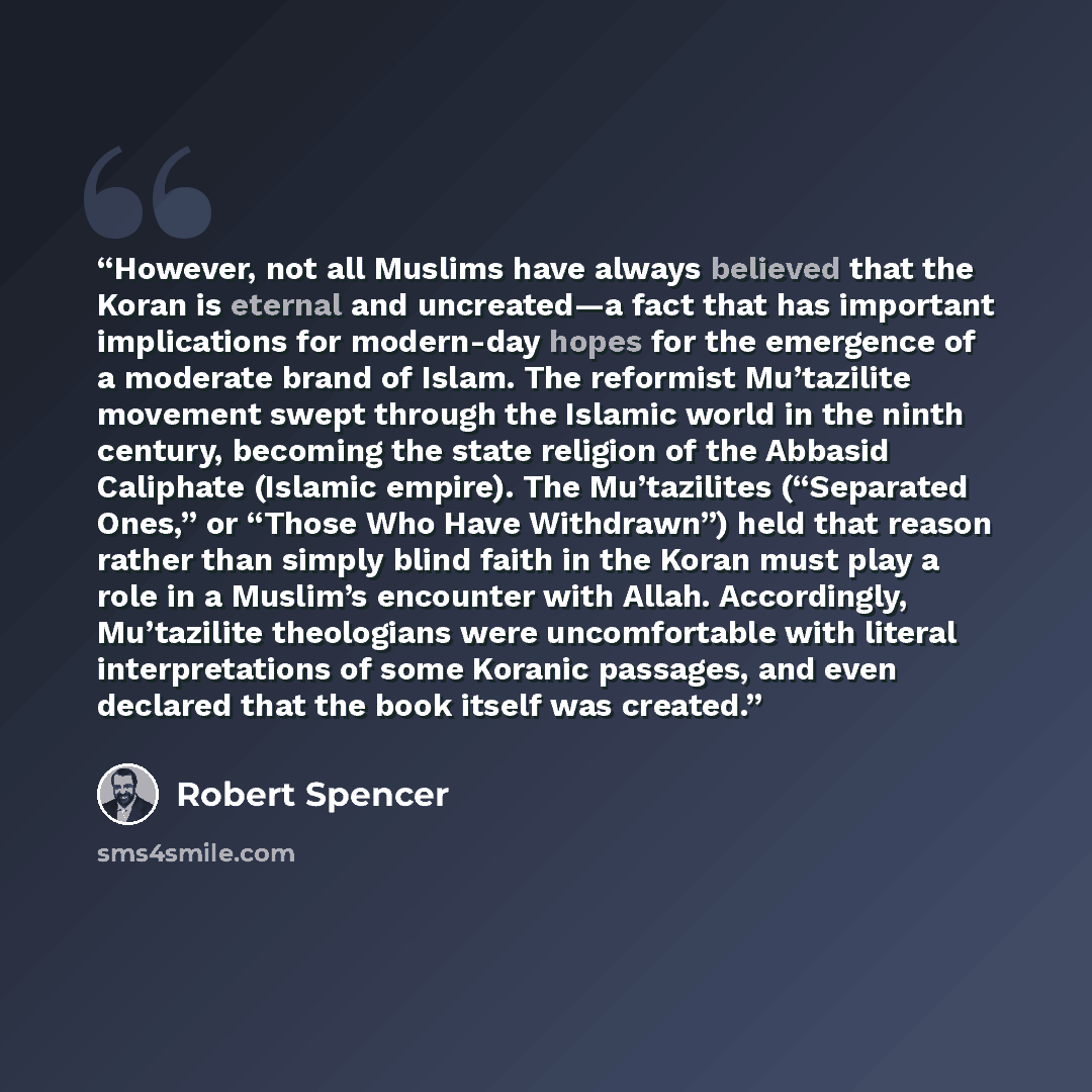 “However, not all Muslims have always believed that the Koran is eternal and uncreated—a fact that has important implications for modern-day hopes for the emergence of a moderate brand of Islam. The reformist Mu’tazilite movement swept through the Islamic world in the ninth century, becoming the…” quote by Robert Spencer