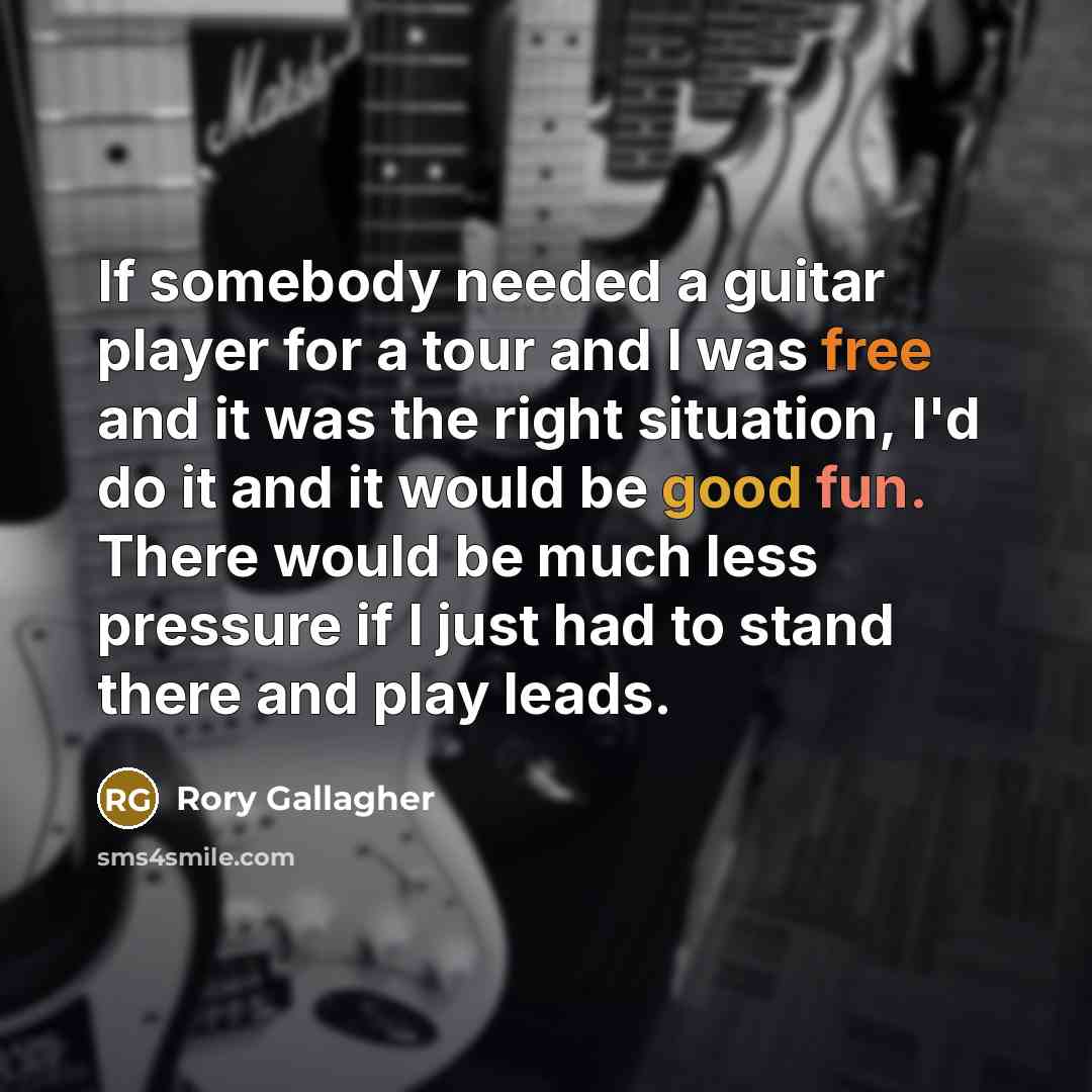 “If somebody needed a guitar player for a tour and I was free and it was the right situation, I'd do it and it would be good fun. There would be much less pressure if I just had to stand there and play leads.” quote by Rory Gallagher