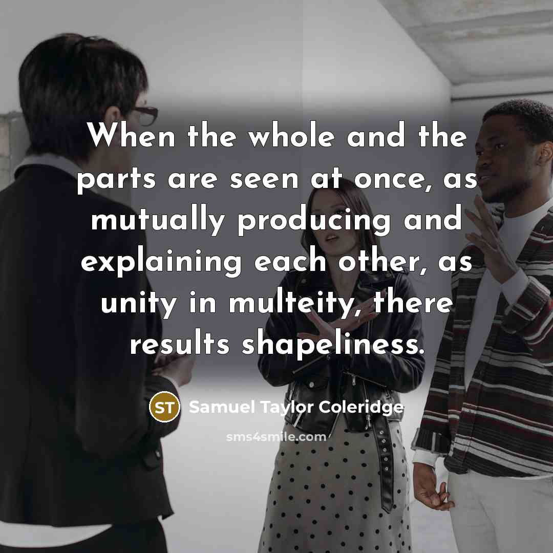 “When the whole and the parts are seen at once, as mutually producing and explaining each other, as unity in multeity, there results shapeliness.” quote by Samuel Taylor Coleridge