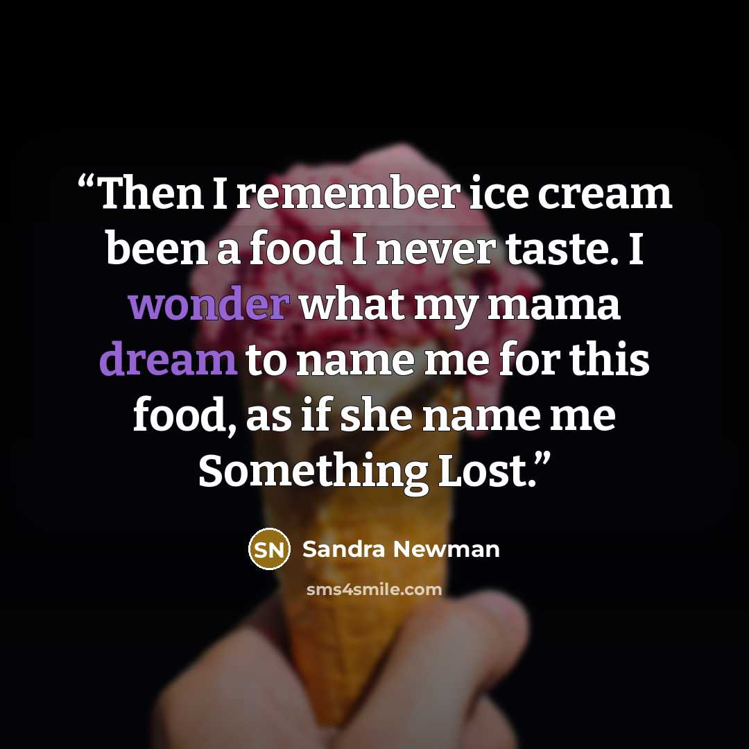 “Then I remember ice cream been a food I never taste. I wonder what my mama dream to name me for this food, as if she name me Something Lost.” quote by Sandra Newman