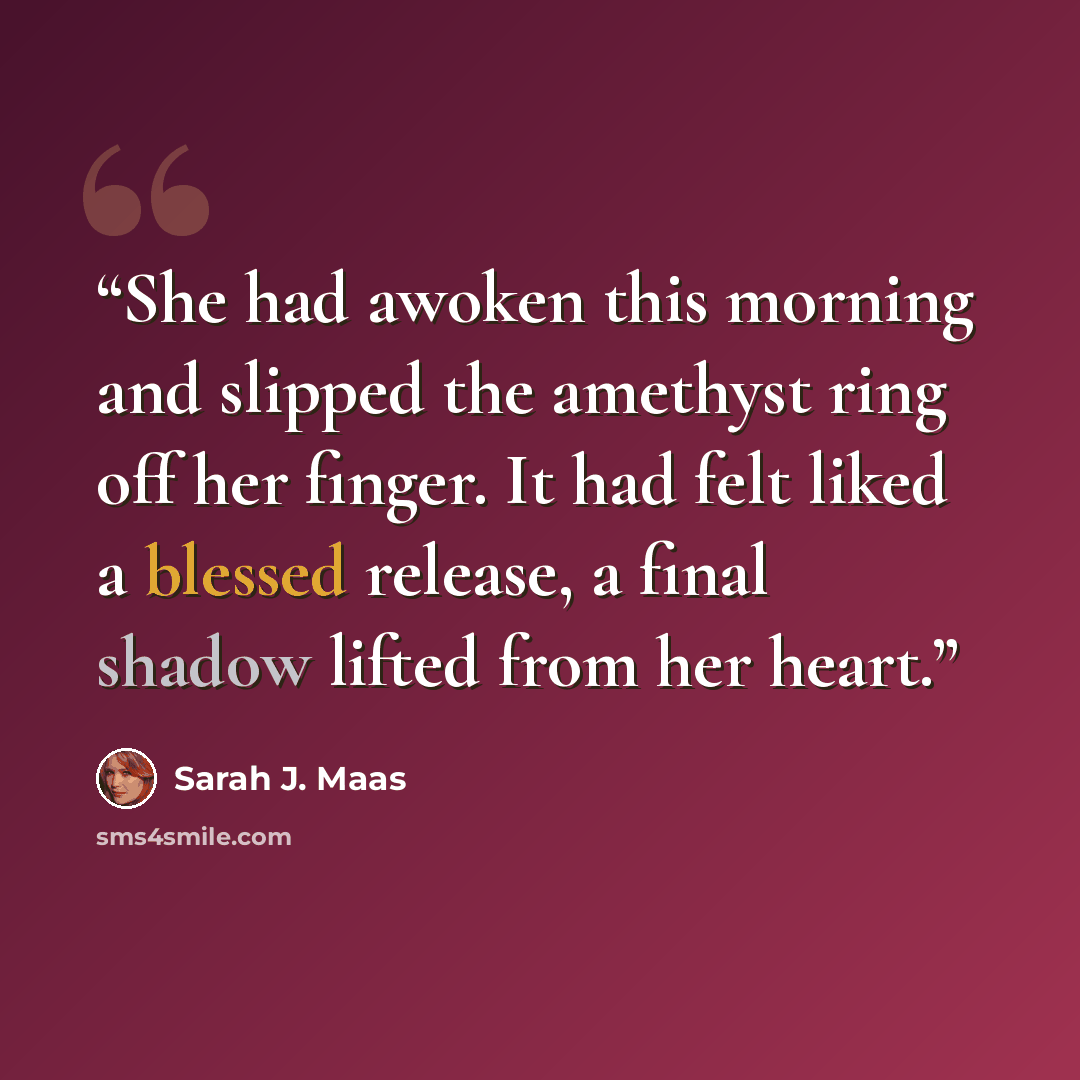 “She had awoken this morning and slipped the amethyst ring off her finger. It had felt liked a blessed release, a final shadow lifted from her heart.” quote by Sarah J. Maas