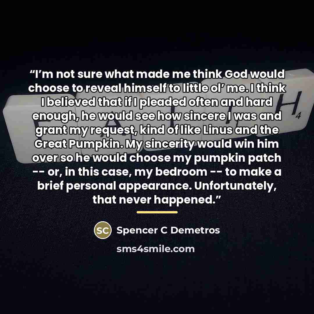 “I’m not sure what made me think God would choose to reveal himself to little ol’ me. I think I believed that if I pleaded often and hard enough, he would see how sincere I was and grant my request, kind of like Linus and the Great Pumpkin. My sincerity would win him over so he would choose my…” quote by Spencer C Demetros