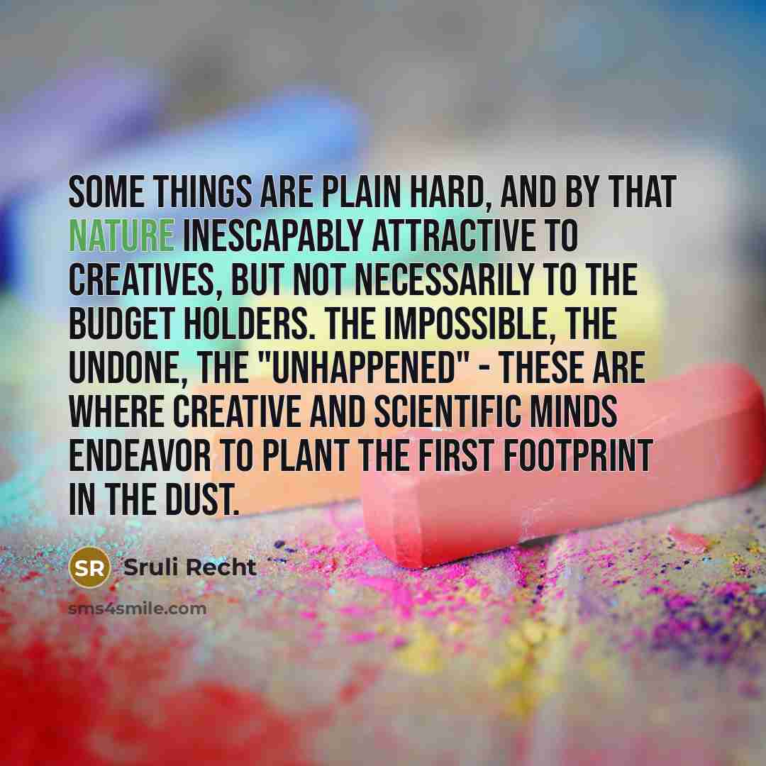 “Some things are plain hard, and by that nature inescapably attractive to creatives, but not necessarily to the budget holders. The impossible, the undone, the "unhappened" - these are where creative and scientific minds endeavor to plant the first footprint in the dust.” quote by Sruli Recht