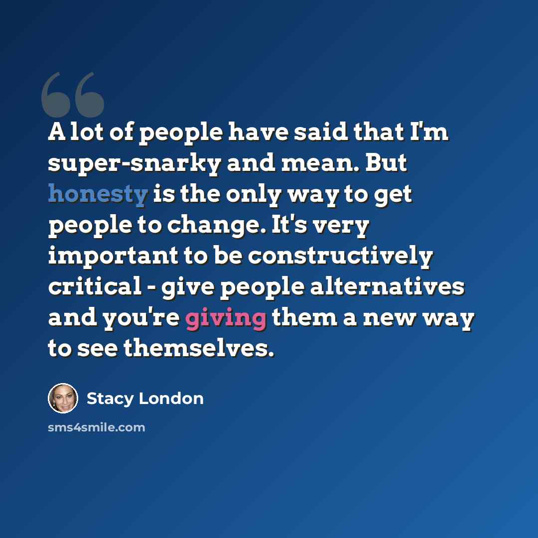 “A lot of people have said that I'm super-snarky and mean. But honesty is the only way to get people to change. It's very important to be constructively critical - give people alternatives and you're giving them a new way to see themselves.” quote by Stacy London