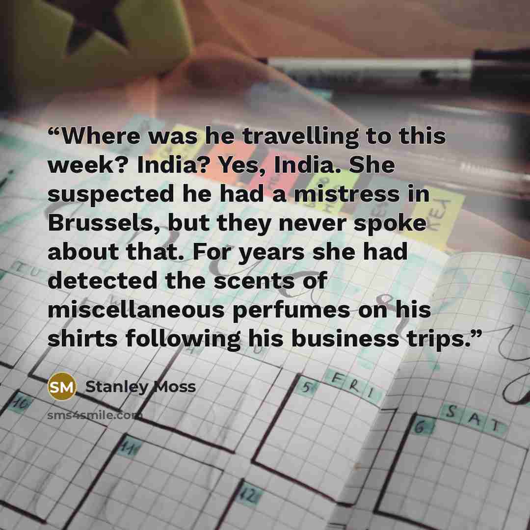 “Where was he travelling to this week? India? Yes, India. She suspected he had a mistress in Brussels, but they never spoke about that. For years she had detected the scents of miscellaneous perfumes on his shirts following his business trips.” quote by Stanley Moss