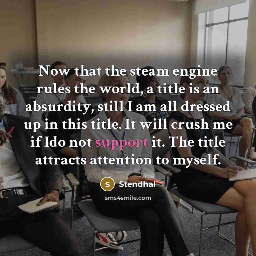 “Now that the steam engine rules the world, a title is an absurdity, still I am all dressed up in this title. It will crush me if Ido not support it. The title attracts attention to myself.” quote by Stendhal
