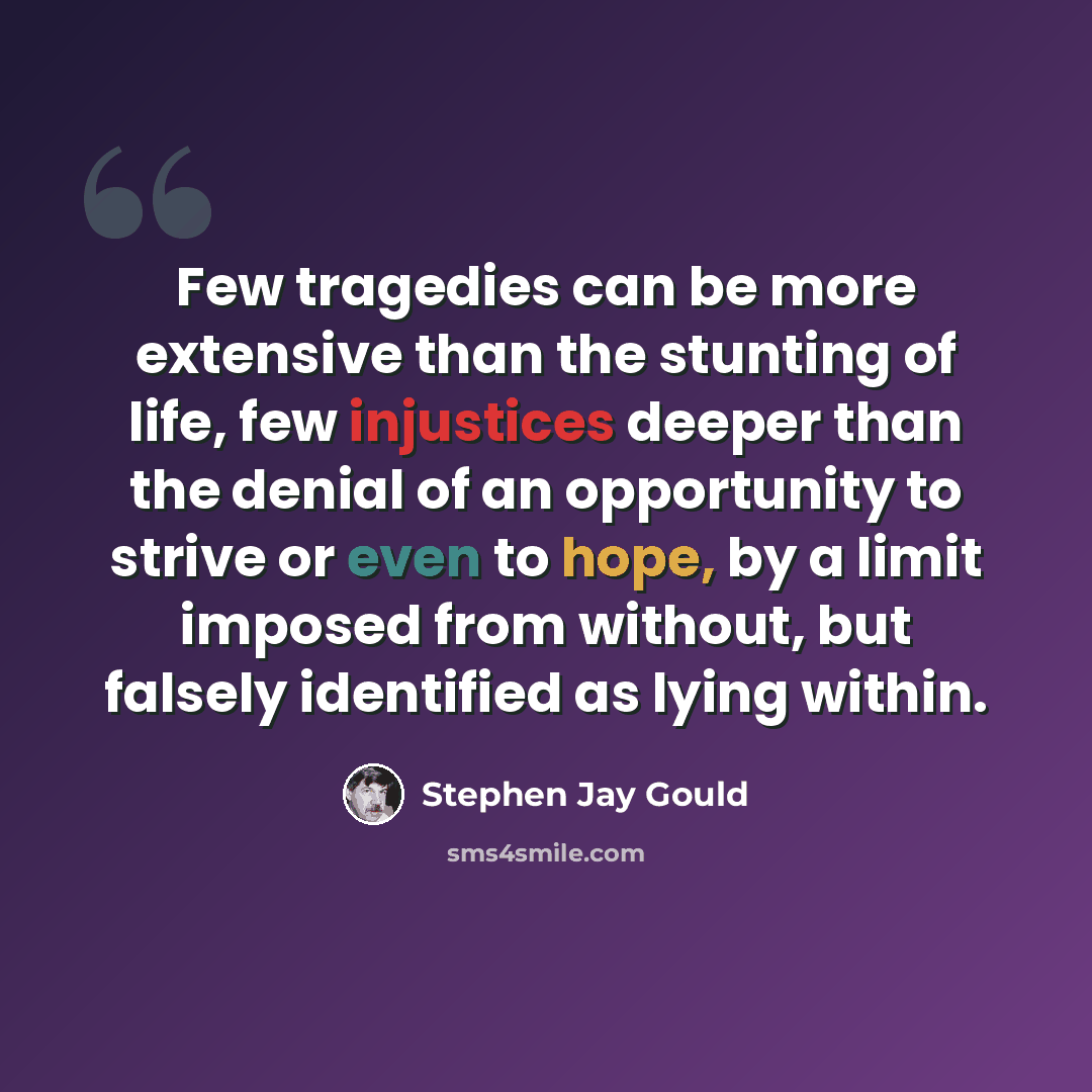 “Few tragedies can be more extensive than the stunting of life, few injustices deeper than the denial of an opportunity to strive or even to hope, by a limit imposed from without, but falsely identified as lying within.” quote by Stephen Jay Gould