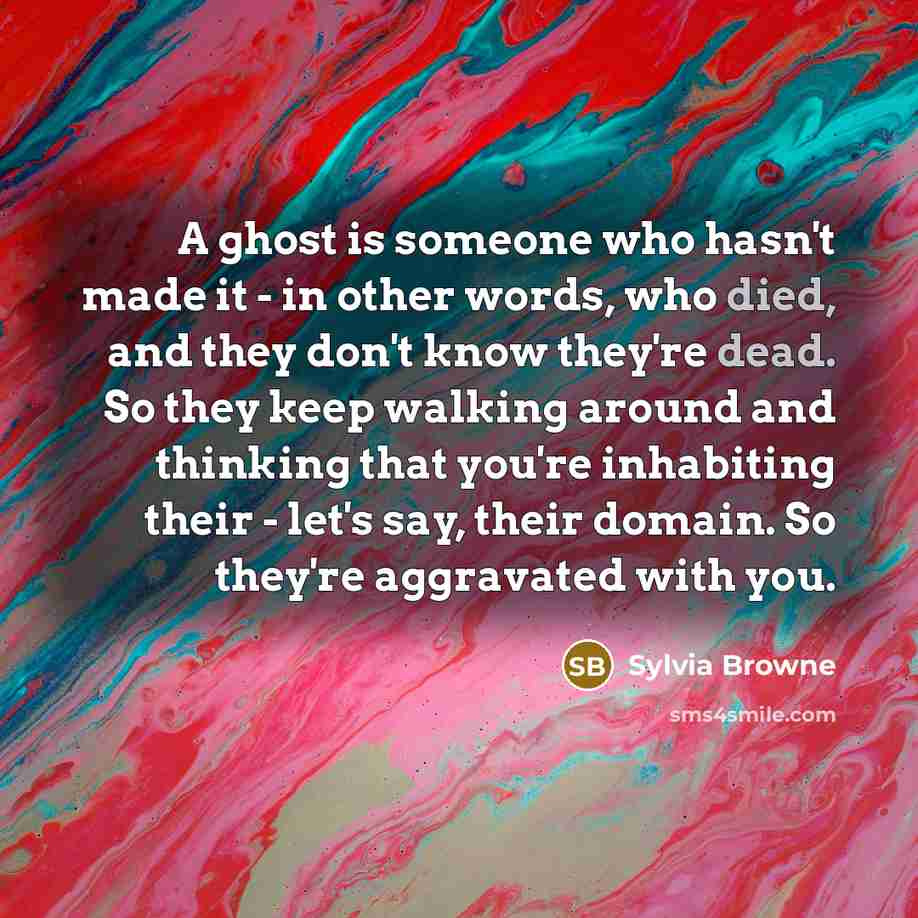 “A ghost is someone who hasn't made it - in other words, who died, and they don't know they're dead. So they keep walking around and thinking that you're inhabiting their - let's say, their domain. So they're aggravated with you.” quote by Sylvia Browne