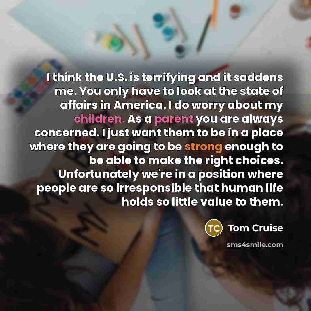 “I think the U.S. is terrifying and it saddens me. You only have to look at the state of affairs in America. I do worry about my children. As a parent you are always concerned. I just want them to be in a place where they are going to be strong enough to be able to make the right choices…” quote by Tom Cruise