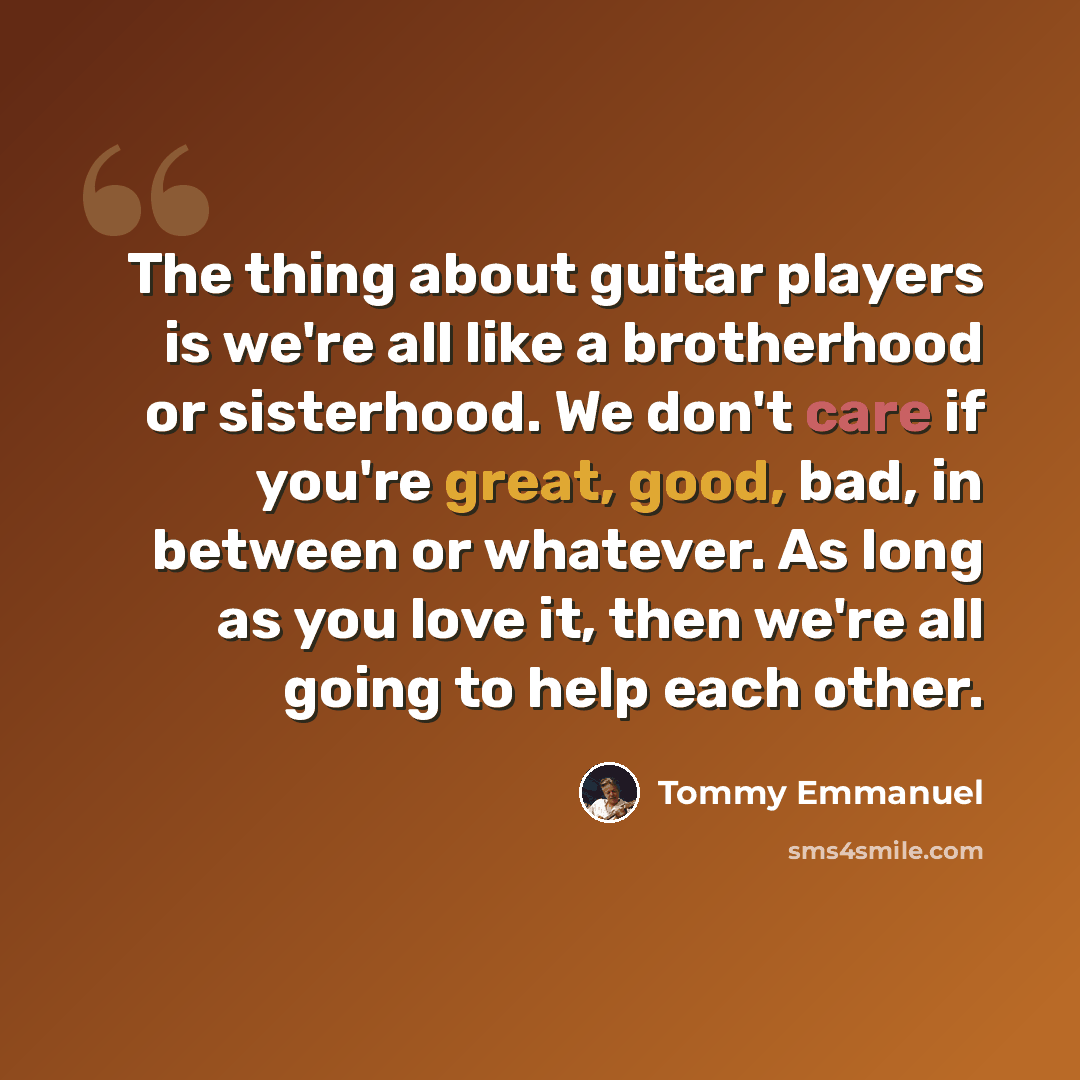 “The thing about guitar players is we're all like a brotherhood or sisterhood. We don't care if you're great, good, bad, in between or whatever. As long as you love it, then we're all going to help each other.” quote by Tommy Emmanuel