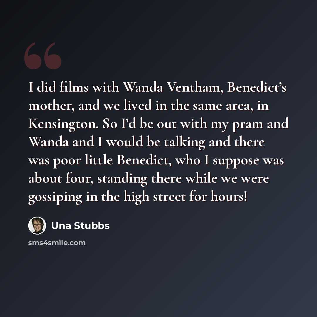 “I did films with Wanda Ventham, Benedict’s mother, and we lived in the same area, in Kensington. So I’d be out with my pram and Wanda and I would be talking and there was poor little Benedict, who I suppose was about four, standing there while we were gossiping in the high street for hours!” quote by Una Stubbs