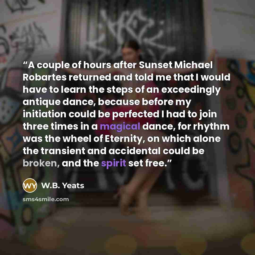 “A couple of hours after Sunset Michael Robartes returned and told me that I would have to learn the steps of an exceedingly antique dance, because before my initiation could be perfected I had to join three times in a magical dance, for rhythm was the wheel of Eternity, on which alone the…” quote by W.B. Yeats