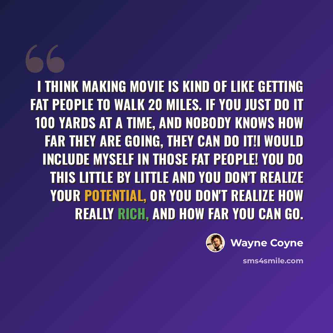 “I think making movie is kind of like getting fat people to walk 20 miles. If you just do it 100 yards at a time, and nobody knows how far they are going, they can do it!I would include myself in those fat people! You do this little by little and you don't realize your potential, or you don't…” quote by Wayne Coyne