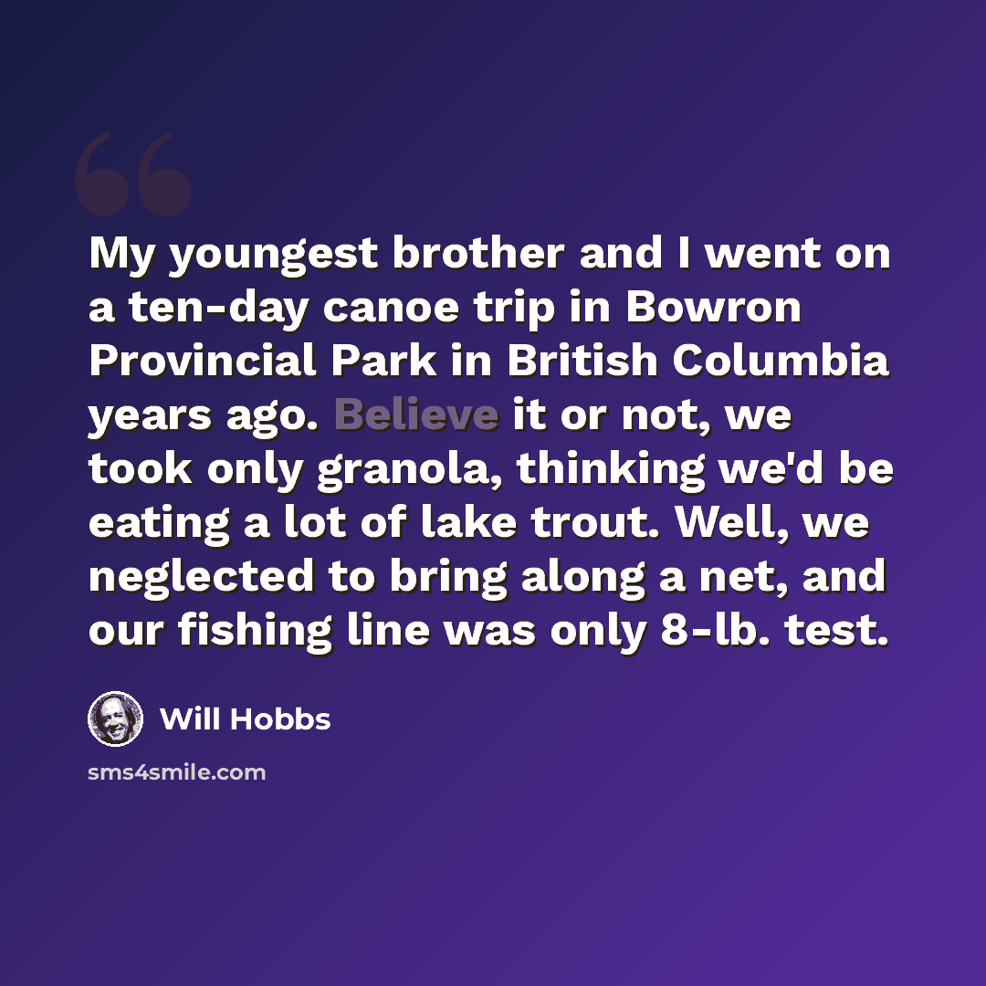“My youngest brother and I went on a ten-day canoe trip in Bowron Provincial Park in British Columbia years ago. Believe it or not, we took only granola, thinking we'd be eating a lot of lake trout. Well, we neglected to bring along a net, and our fishing line was only 8-lb. test.” quote by Will Hobbs