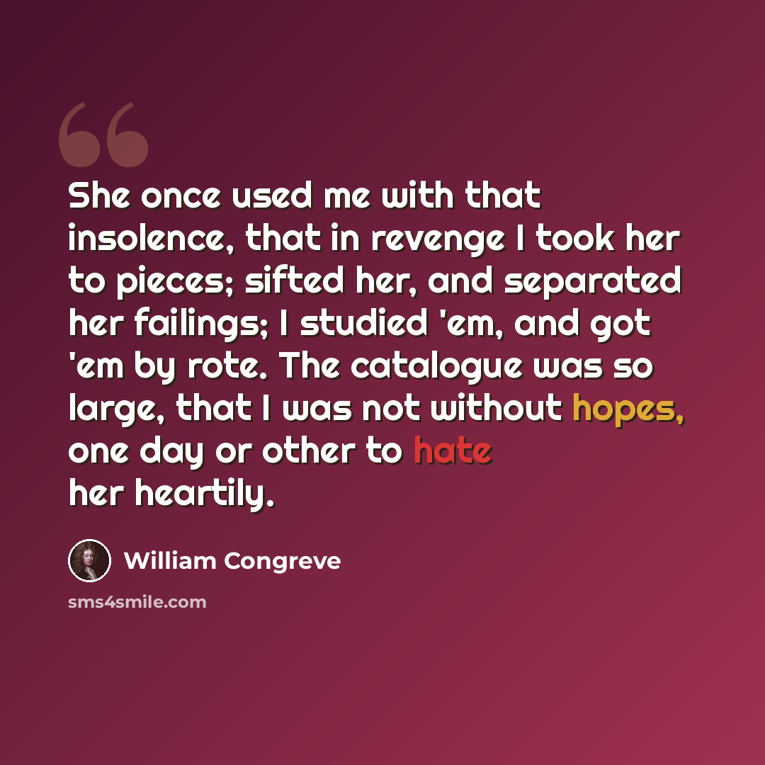 “She once used me with that insolence, that in revenge I took her to pieces; sifted her, and separated her failings; I studied 'em, and got 'em by rote. The catalogue was so large, that I was not without hopes, one day or other to hate her heartily.” quote by William Congreve