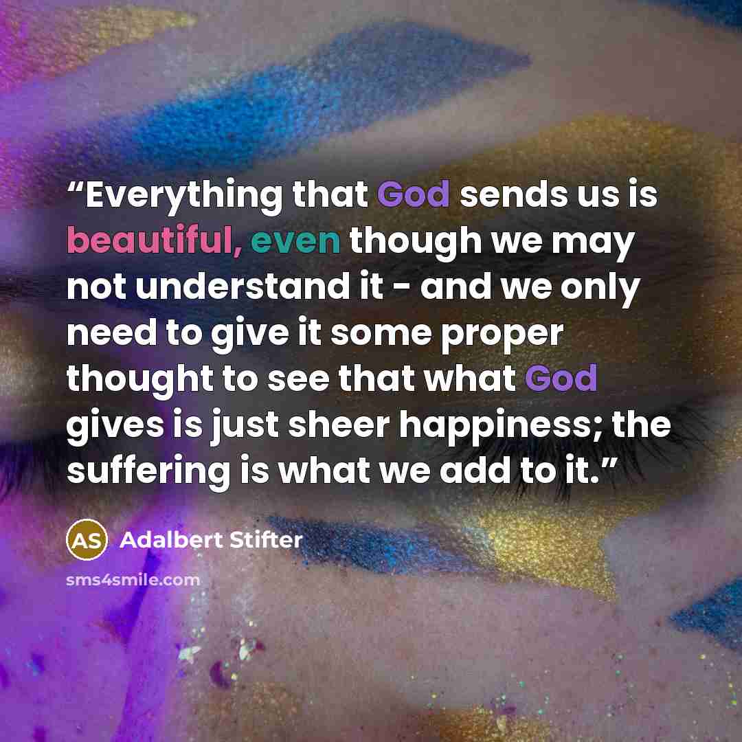 “Everything that God sends us is beautiful, even though we may not understand it - and we only need to give it some proper thought to see that what God gives is just sheer happiness; the suffering is what we add to it.” quote by Adalbert Stifter