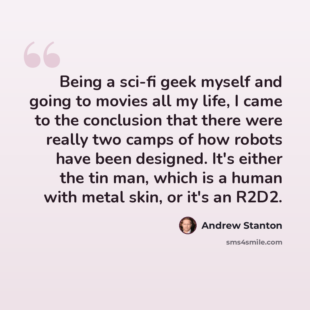 “Being a sci-fi geek myself and going to movies all my life, I came to the conclusion that there were really two camps of how robots have been designed. It's either the tin man, which is a human with metal skin, or it's an R2D2.” quote by Andrew Stanton